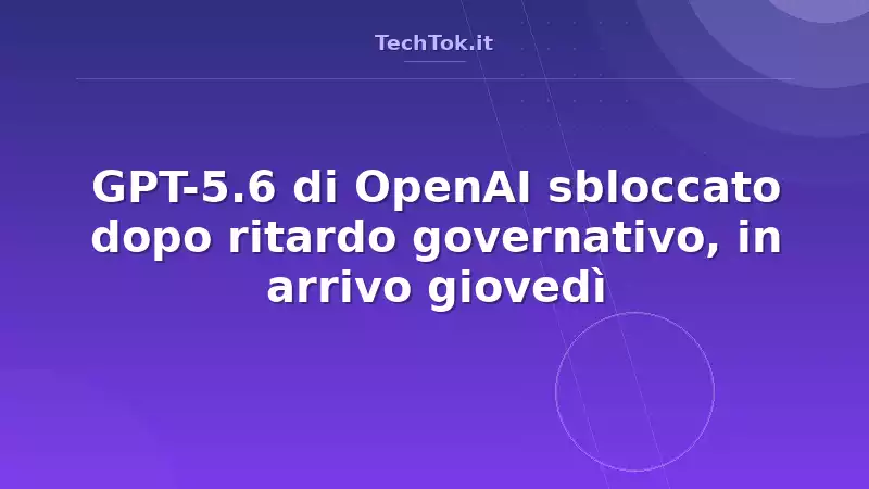 GPT-5.6 di OpenAI sbloccato dopo ritardo governativo, in arrivo giovedì